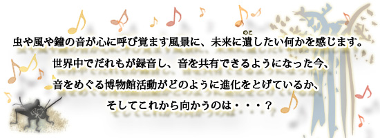 虫や風や鐘の音が心に呼び覚ます風景に、未来に遺(のこ)したい何かを感じます。<br /> 世界中でだれもが録音し、音を共有できるようになった今、<br /> 音をめぐる博物館活動がどのように進化をとげているか、<br /> そしてこれから向かうのは・・・?