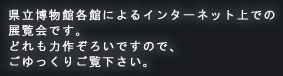 県立博物館各館によるインターネット上での展覧会です。どれも力作ぞろいですので、ごゆっくりご覧下さい。