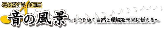 平成25年度企画展「音の風景〜うつりゆく自然と環境を未来に伝える〜」